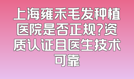 上海雍禾毛发种植医院是否正规？资质认证且医生技术可靠