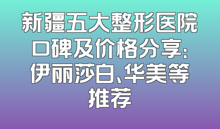 新疆五大整形医院口碑及价格分享：伊丽莎白、华美等推荐