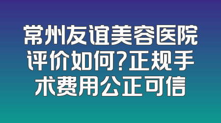 常州友谊美容医院评价如何？正规手术费用公正可信