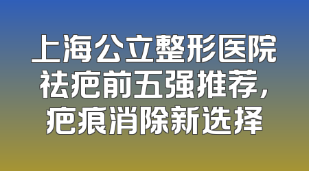 上海公立整形医院祛疤前五强推荐，疤痕消除新选择