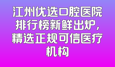 江州优选口腔医院排行榜新鲜出炉，精选正规可信医疗机构