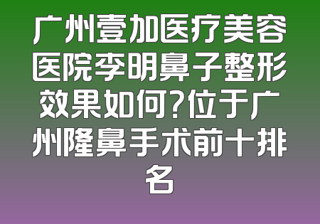 广州壹加医疗美容医院李明鼻子整形效果如何？位于广州隆鼻手术前十排名