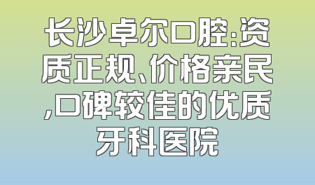 长沙卓尔口腔：资质正规、价格亲民，口碑较佳的优质牙科医院