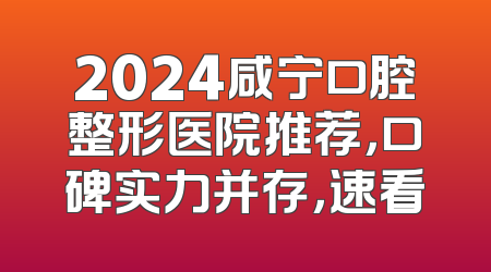 2024咸宁口腔整形医院推荐，口碑实力并存，速看