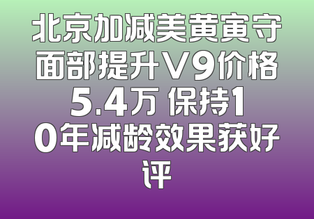 北京加减美黄寅守面部提升V9价格5.4万 保持10年减龄效果获好评