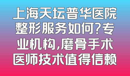 上海天坛普华医院整形服务如何？专业机构，磨骨手术医师技术值得信赖