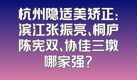 杭州隐适美矫正：滨江张振亮、桐庐陈宪双、协佳三墩哪家强？