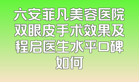 六安菲凡美容医院双眼皮手术效果及程启医生水平口碑如何