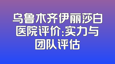 乌鲁木齐伊丽莎白医院评价：实力与团队评估