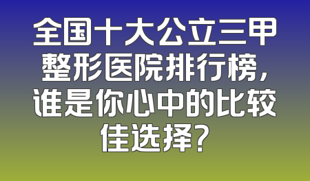全国十大公立三甲整形医院排行榜，谁是你心中的比较佳选择？