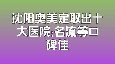 沈阳奥美定取出十大医院：名流等口碑佳
