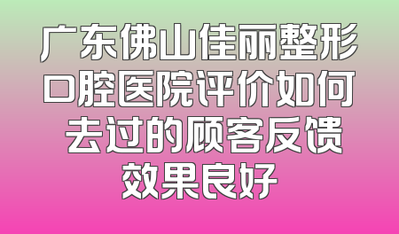 广东佛山佳丽整形口腔医院评价如何 去过的顾客反馈效果良好
