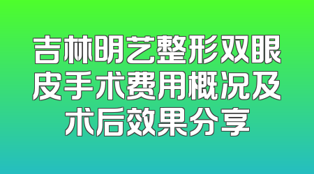 吉林明艺整形双眼皮手术费用概况及术后效果分享