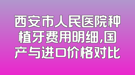 西安市人民医院种植牙费用明细，国产与进口价格对比
