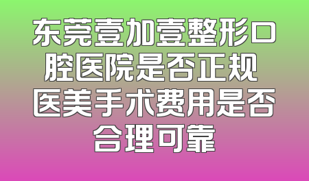 东莞壹加壹整形口腔医院是否正规 医美手术费用是否合理可靠