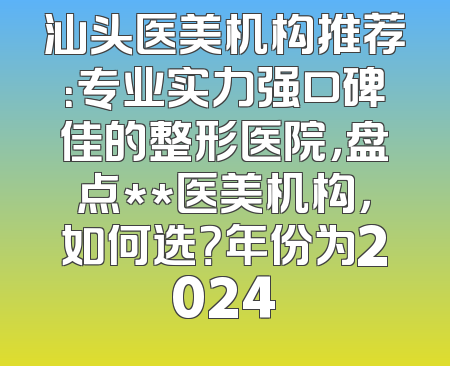 汕头医美机构推荐：专业实力强口碑佳的整形医院，盘点**医美机构，如何选？年份为2024