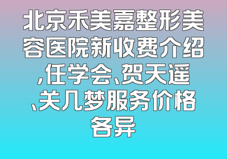 北京禾美嘉整形美容医院新收费介绍，任学会、贺天遥、关几梦服务价格各异