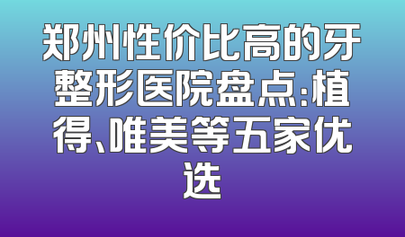 郑州性价比高的牙整形医院盘点：植得、唯美等五家优选