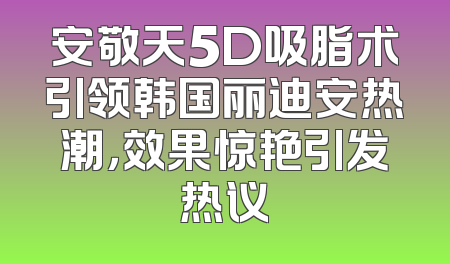 安敬天5D吸脂术引领韩国丽迪安热潮，效果惊艳引发热议