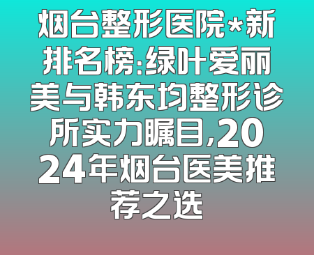 烟台整形医院*新排名榜：绿叶爱丽美与韩东均整形诊所实力瞩目，2024年烟台医美推荐之选