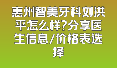 惠州智美牙科刘洪平怎么样？分享医生信息/价格表选择