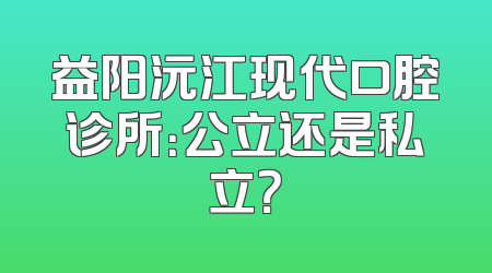 益阳沅江现代口腔诊所：公立还是私立？