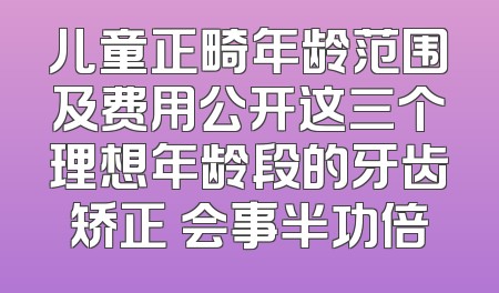 儿童正畸年龄范围及费用公开这三个理想年龄段的牙齿矫正 会事半功倍