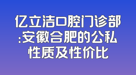 亿立洁口腔门诊部：安徽合肥的公私性质及性价比