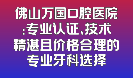 佛山万国口腔医院：专业认证、技术精湛且价格合理的专业牙科选择