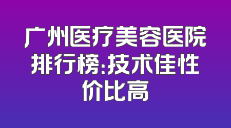 广州医疗美容医院排行榜：技术佳性价比高