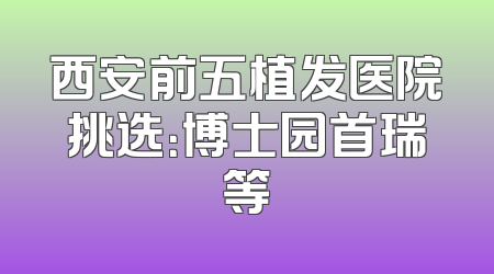 西安前五植发医院挑选：博士园首瑞等