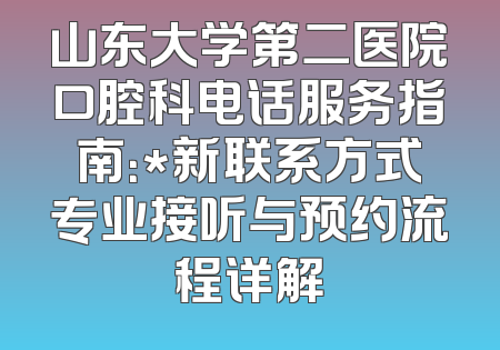 山东大学第二医院口腔科电话服务指南：*新联系方式专业接听与预约流程详解