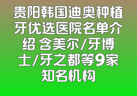 贵阳韩国迪奥种植牙优选医院名单介绍 含美尔/牙博士/牙之都等9家知名机构