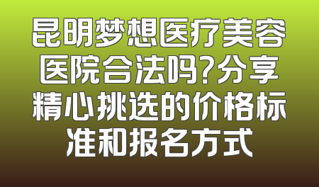 昆明梦想医疗美容医院合法吗？分享精心挑选的价格标准和报名方式
