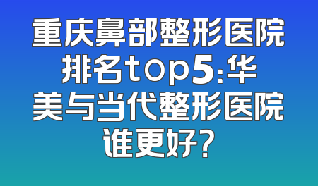 重庆鼻部整形医院排名top5：华美与当代整形医院谁更好？