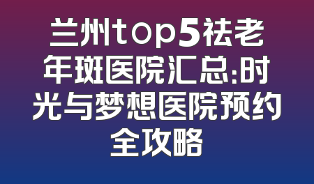 兰州top5祛老年斑医院汇总：时光与梦想医院预约全攻略