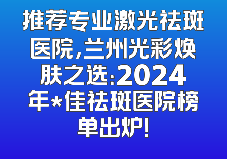 推荐专业激光祛斑医院，兰州光彩焕肤之选：2024年*佳祛斑医院榜单出炉！