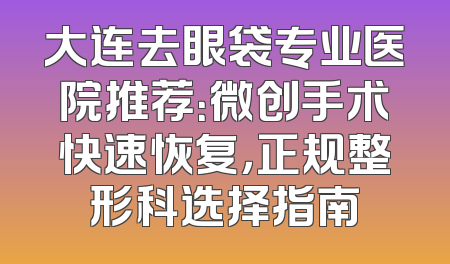 大连去眼袋专业医院推荐：微创手术快速恢复，正规整形科选择指南