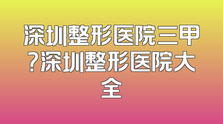 深圳整形医院三甲？深圳整形医院大全