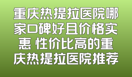 重庆热提拉医院哪家口碑好且价格实惠 性价比高的重庆热提拉医院推荐