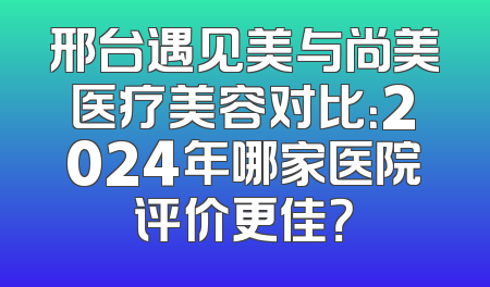 邢台遇见美与尚美医疗美容对比：2024年哪家医院评价更佳？