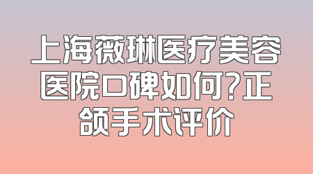 上海薇琳医疗美容医院口碑如何？正颌手术评价