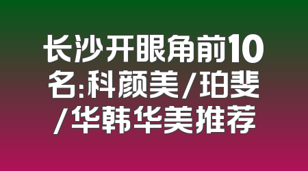 长沙开眼角前10名：科颜美/珀斐/华韩华美推荐