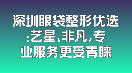 深圳眼袋整形优选：艺星、非凡，专业服务更受青睐