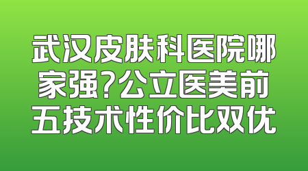 武汉皮肤科医院哪家强？公立医美前五技术性价比双优