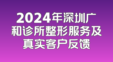 2024年深圳广和诊所整形服务及真实客户反馈