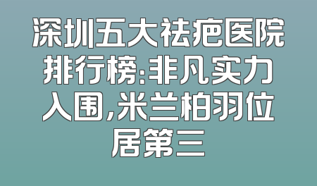 深圳五大祛疤医院排行榜：非凡实力入围，米兰柏羽位居第三