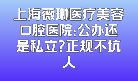 上海薇琳医疗美容口腔医院：公办还是私立？正规不坑人