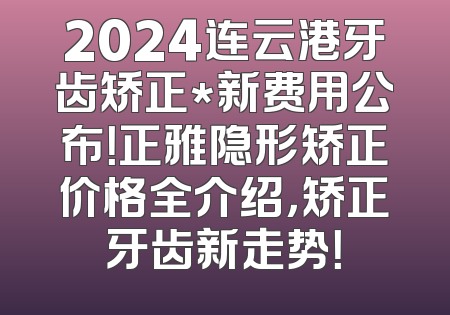 2024连云港牙齿矫正*新费用公布！正雅隐形矫正价格全介绍，矫正牙齿新走势！