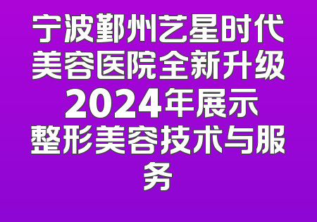 宁波鄞州艺星时代美容医院全新升级 2024年展示整形美容技术与服务